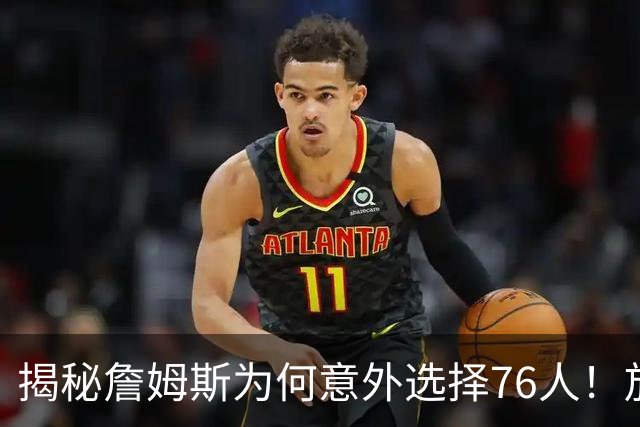 揭秘詹姆斯为何意外选择76人！放弃4大热门，背后藏着5层现实考量