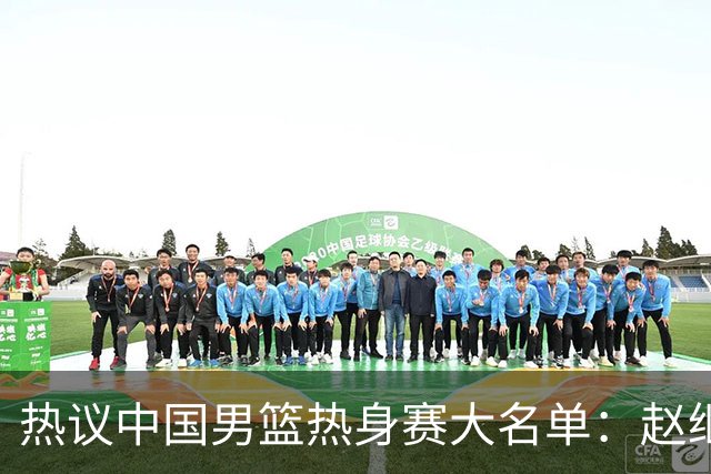 热议中国男篮热身赛大名单：赵继伟成年龄最大老将 广东中锋有望获重用